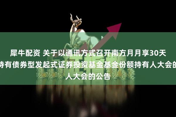 犀牛配资 关于以通讯方式召开南方月月享30天滚动持有债券型发起式证券投资基金基金份额持有人大会的公告