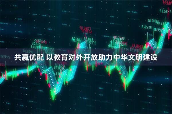 共赢优配 以教育对外开放助力中华文明建设
