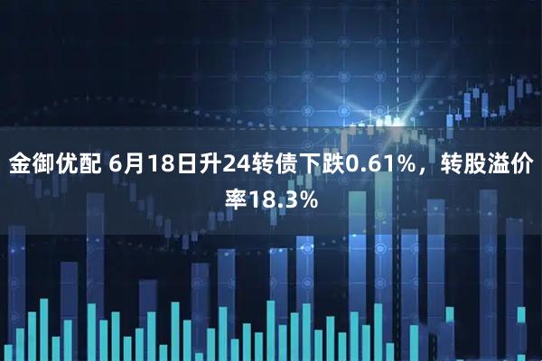 金御优配 6月18日升24转债下跌0.61%，转股溢价率18.3%