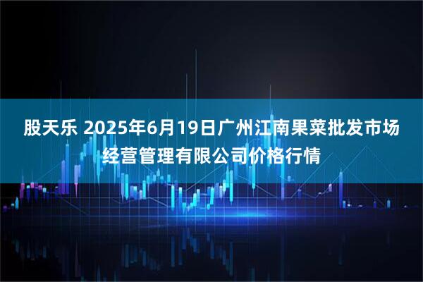 股天乐 2025年6月19日广州江南果菜批发市场经营管理有限公司价格行情