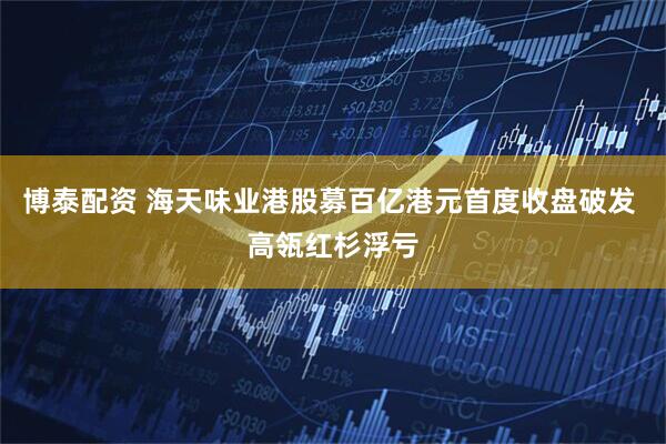 博泰配资 海天味业港股募百亿港元首度收盘破发 高瓴红杉浮亏