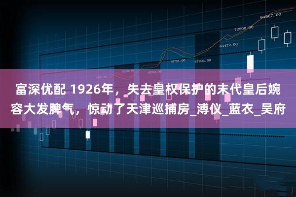 富深优配 1926年，失去皇权保护的末代皇后婉容大发脾气，惊动了天津巡捕房_溥仪_蓝衣_吴府