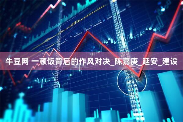 牛豆网 一顿饭背后的作风对决_陈嘉庚_延安_建设