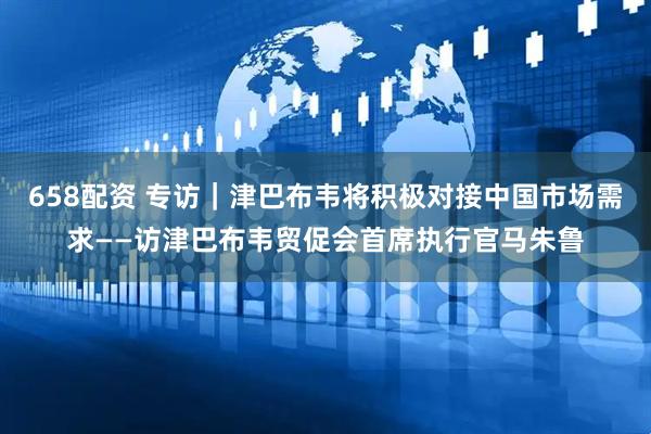 658配资 专访｜津巴布韦将积极对接中国市场需求——访津巴布韦贸促会首席执行官马朱鲁