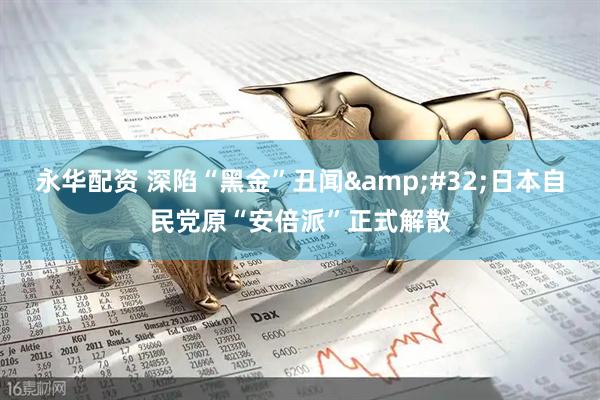 永华配资 深陷“黑金”丑闻 日本自民党原“安倍派”正式解散
