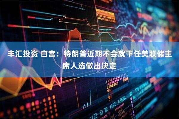 丰汇投资 白宫：特朗普近期不会就下任美联储主席人选做出决定