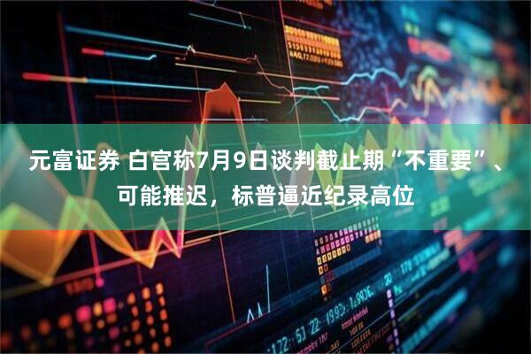 元富证券 白宫称7月9日谈判截止期“不重要”、可能推迟，标普逼近纪录高位