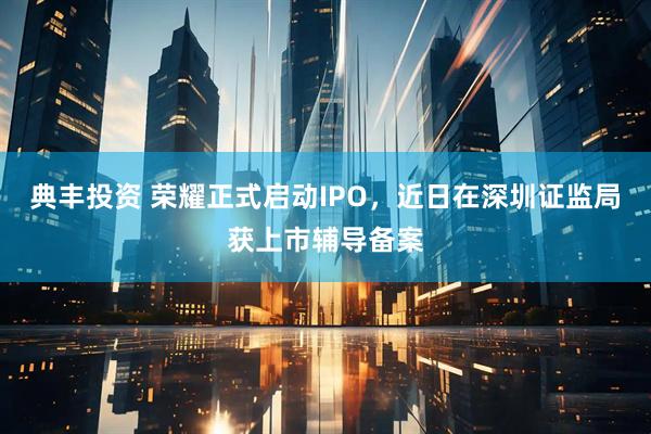典丰投资 荣耀正式启动IPO，近日在深圳证监局获上市辅导备案