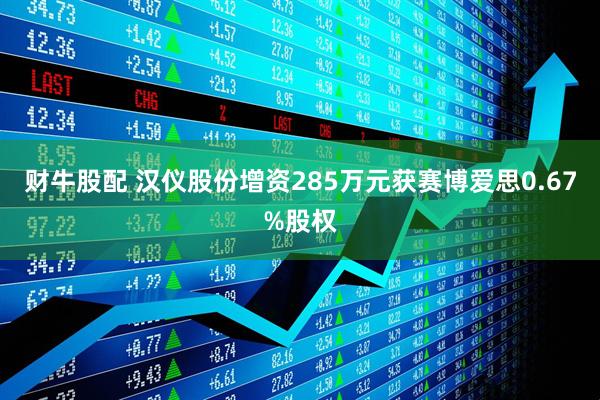 财牛股配 汉仪股份增资285万元获赛博爱思0.67%股权