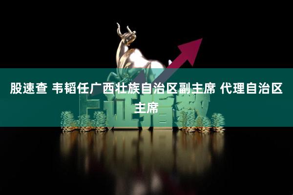 股速查 韦韬任广西壮族自治区副主席 代理自治区主席