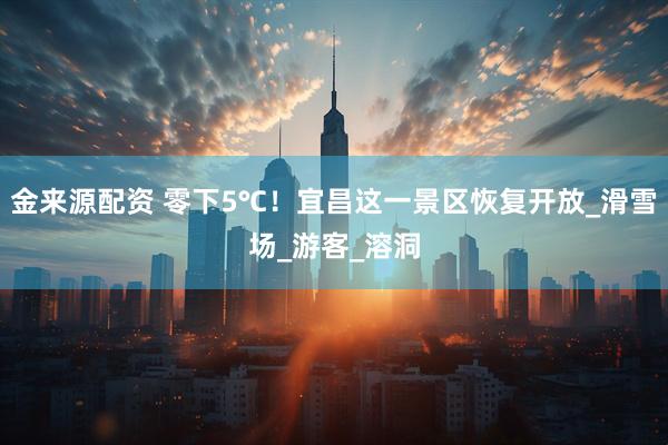 金来源配资 零下5℃！宜昌这一景区恢复开放_滑雪场_游客_溶洞