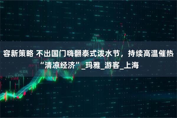 容新策略 不出国门嗨翻泰式泼水节，持续高温催热“清凉经济”_玛雅_游客_上海