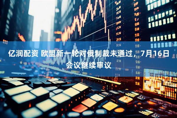 亿润配资 欧盟新一轮对俄制裁未通过，7月16日会议继续审议