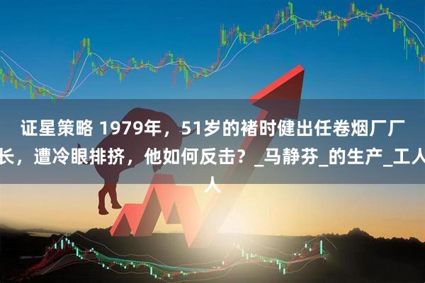 证星策略 1979年，51岁的褚时健出任卷烟厂厂长，遭冷眼排挤，他如何反击？_马静芬_的生产_工人