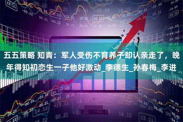 五五策略 知青：军人受伤不育养子却认亲走了，晚年得知初恋生一子他好激动_李德生_孙春梅_李进