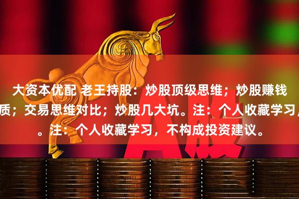 大资本优配 老王持股：炒股顶级思维；炒股赚钱锦囊；炒股赚钱本质；交易思维对比；炒股几大坑。注：个人收藏学习，不构成投资建议。