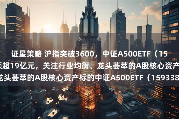 证星策略 沪指突破3600，中证A500ETF（159338）午后上扬，成交额超19亿元，关注行业均衡、龙头荟萃的A股核心资产标的中证A500ETF（159338）