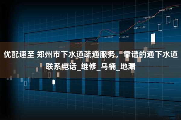 优配速至 郑州市下水道疏通服务，靠谱的通下水道联系电话_维修_马桶_地漏