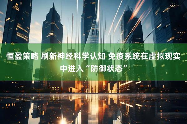 恒盈策略 刷新神经科学认知 免疫系统在虚拟现实中进入“防御状态”