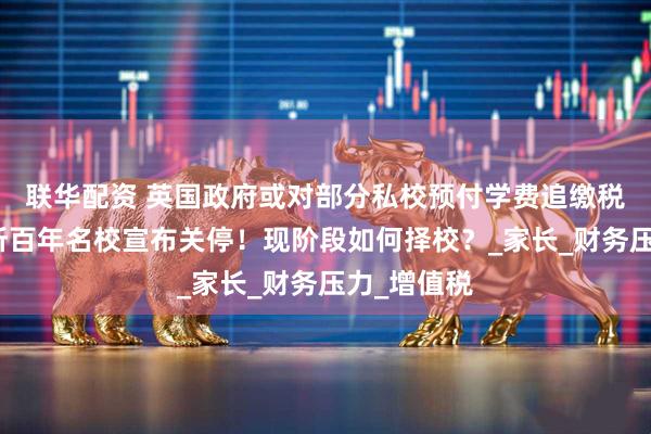 联华配资 英国政府或对部分私校预付学费追缴税收！又两所百年名校宣布关停！现阶段如何择校？_家长_财务压力_增值税