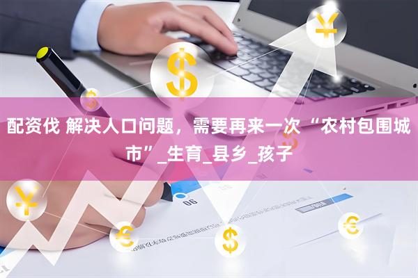 配资伐 解决人口问题，需要再来一次 “农村包围城市”_生育_县乡_孩子