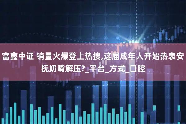 富鑫中证 销量火爆登上热搜,这届成年人开始热衷安抚奶嘴解压?_平台_方式_口腔