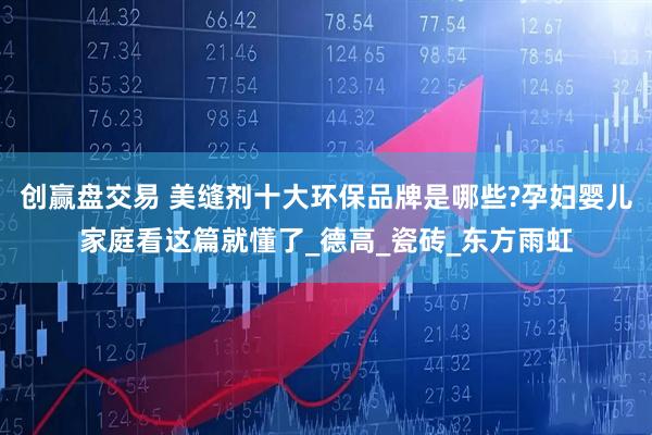 创赢盘交易 美缝剂十大环保品牌是哪些?孕妇婴儿家庭看这篇就懂了_德高_瓷砖_东方雨虹