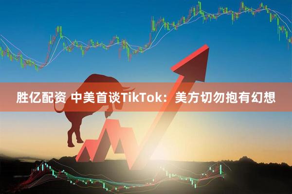 胜亿配资 中美首谈TikTok:美方切勿抱有幻想