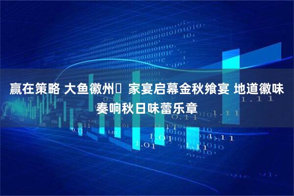 赢在策略 大鱼徽州・家宴启幕金秋飨宴 地道徽味奏响秋日味蕾乐章