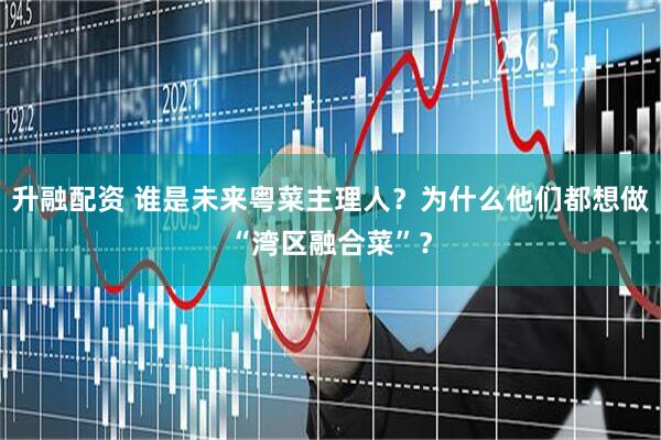 升融配资 谁是未来粤菜主理人？为什么他们都想做“湾区融合菜”？