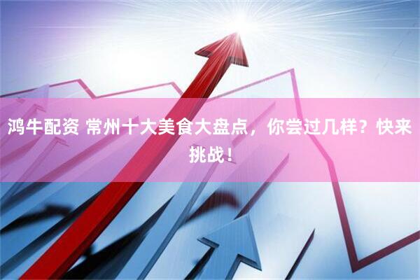 鸿牛配资 常州十大美食大盘点，你尝过几样？快来挑战！