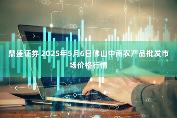 鼎盛证券 2025年5月6日佛山中南农产品批发市场价格行情
