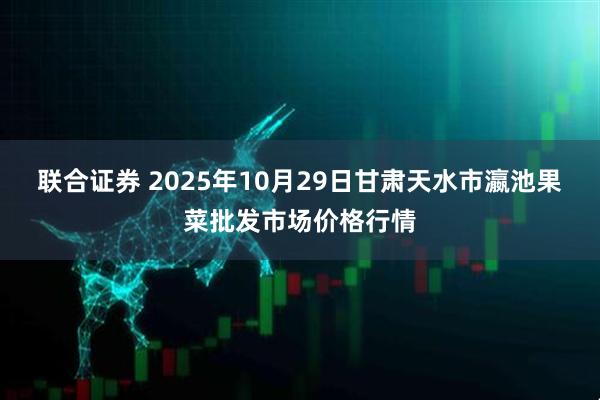联合证券 2025年10月29日甘肃天水市瀛池果菜批发市场价格行情