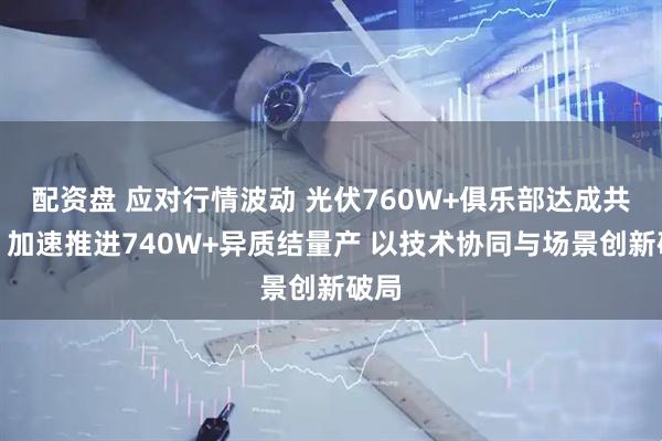 配资盘 应对行情波动 光伏760W+俱乐部达成共识：加速推进740W+异质结量产 以技术协同与场景创新破局