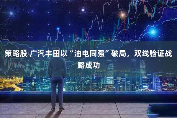 策略股 广汽丰田以“油电同强”破局，双线验证战略成功