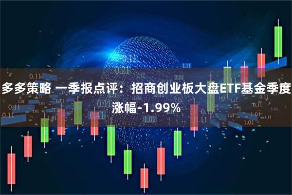 多多策略 一季报点评：招商创业板大盘ETF基金季度涨幅-1.99%