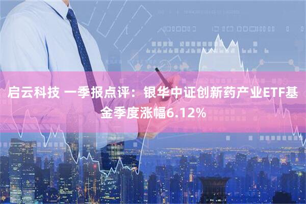 启云科技 一季报点评：银华中证创新药产业ETF基金季度涨幅6.12%
