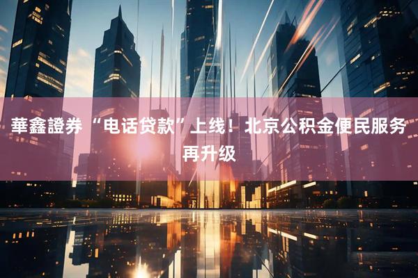 華鑫證券 “电话贷款”上线！北京公积金便民服务再升级