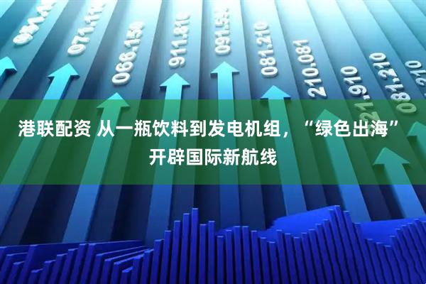 港联配资 从一瓶饮料到发电机组，“绿色出海” 开辟国际新航线