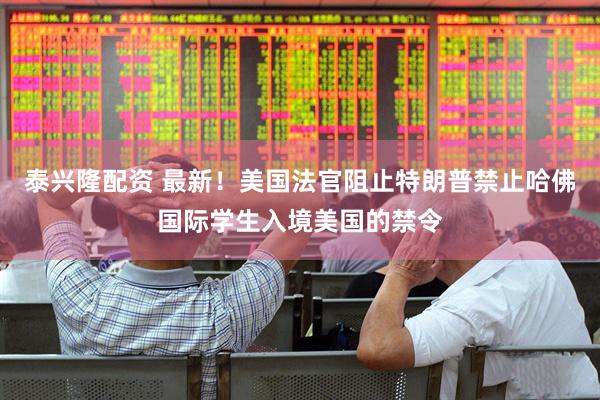 泰兴隆配资 最新！美国法官阻止特朗普禁止哈佛国际学生入境美国的禁令