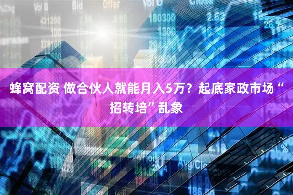 蜂窝配资 做合伙人就能月入5万？起底家政市场“招转培”乱象