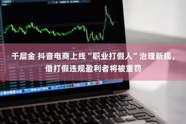 千层金 抖音电商上线“职业打假人”治理新规，借打假违规盈利者将被重罚