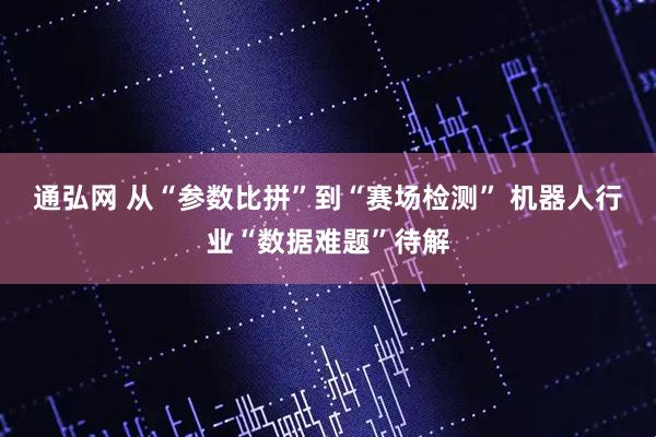 通弘网 从“参数比拼”到“赛场检测” 机器人行业“数据难题”待解