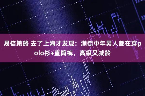 易倍策略 去了上海才发现：满街中年男人都在穿polo衫+直筒裤，高级又减龄