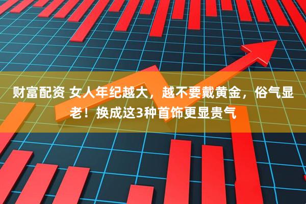 财富配资 女人年纪越大，越不要戴黄金，俗气显老！换成这3种首饰更显贵气