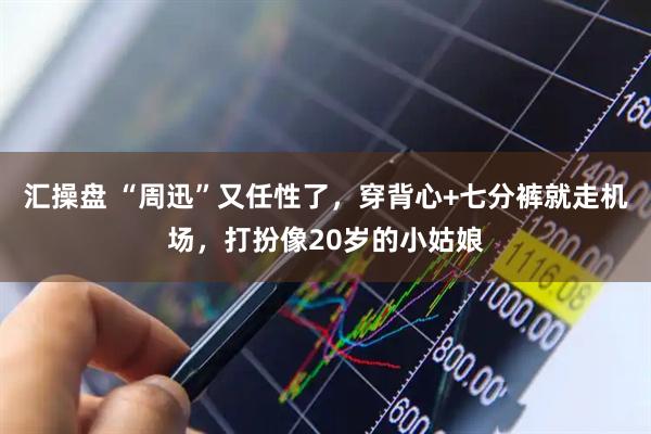 汇操盘 “周迅”又任性了，穿背心+七分裤就走机场，打扮像20岁的小姑娘